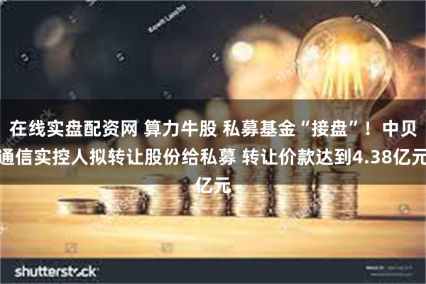 在线实盘配资网 算力牛股 私募基金“接盘”！中贝通信实控人拟转让股份给私募 转让价款达到4.38亿元