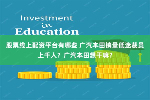 股票线上配资平台有哪些 广汽本田销量低迷裁员上千人？广汽本田想干嘛？