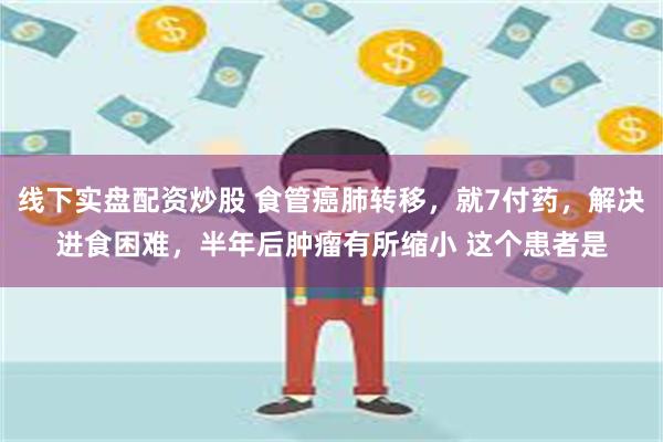 线下实盘配资炒股 食管癌肺转移，就7付药，解决进食困难，半年后肿瘤有所缩小 这个患者是