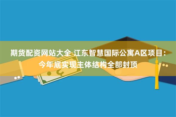 期货配资网站大全 江东智慧国际公寓A区项目：今年底实现主体结构全部封顶