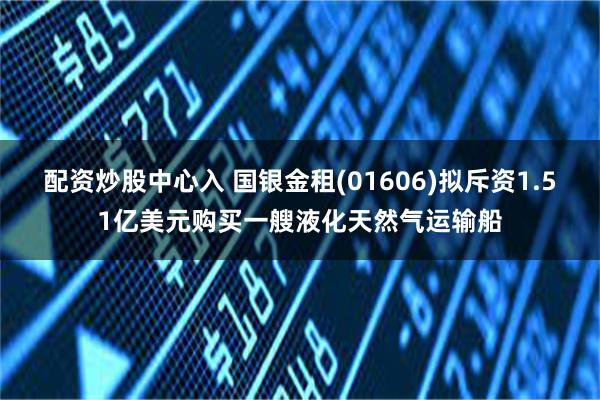 配资炒股中心入 国银金租(01606)拟斥资1.51亿美元购买一艘液化天然气运输船