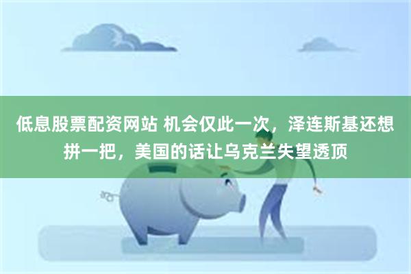 低息股票配资网站 机会仅此一次，泽连斯基还想拼一把，美国的话让乌克兰失望透顶