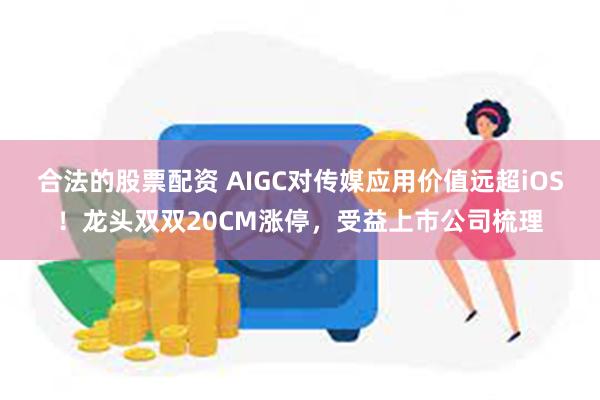 合法的股票配资 AIGC对传媒应用价值远超iOS！龙头双双20CM涨停，受益上市公司梳理