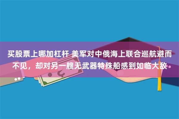 买股票上哪加杠杆 美军对中俄海上联合巡航避而不见，却对另一艘无武器特殊船感到如临大敌