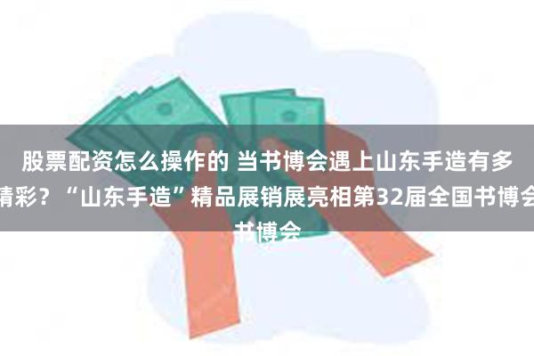 股票配资怎么操作的 当书博会遇上山东手造有多精彩？“山东手造”精品展销展亮相第32届全国书博会