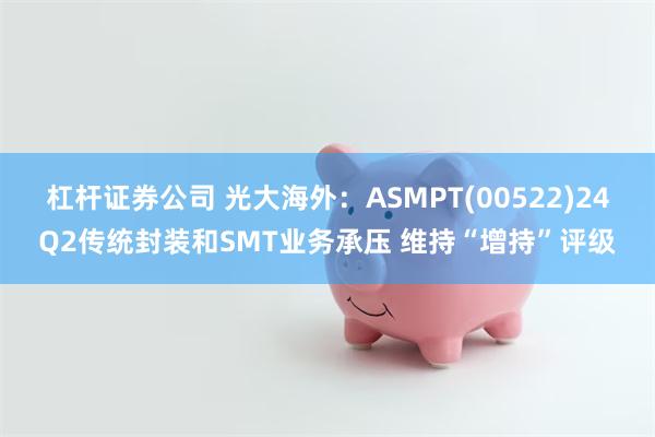 杠杆证券公司 光大海外：ASMPT(00522)24Q2传统封装和SMT业务承压 维持“增持”评级