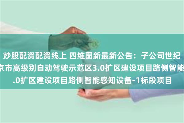 炒股配资配资线上 四维图新最新公告：子公司世纪高通中标2.5亿元北京市高级别自动驾驶示范区3.0扩区建设项目路侧智能感知设备-1标段项目