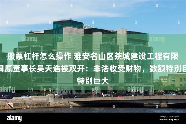 股票杠杆怎么操作 雅安名山区茶城建设工程有限公司原董事长吴天浩被双开：非法收受财物，数额特别巨大