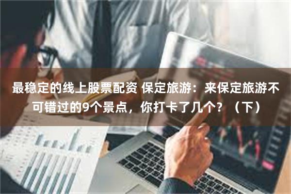 最稳定的线上股票配资 保定旅游：来保定旅游不可错过的9个景点，你打卡了几个？（下）