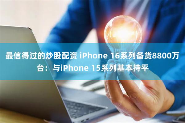 最信得过的炒股配资 iPhone 16系列备货8800万台：与iPhone 15系列基本持平