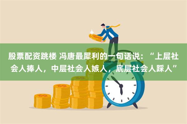 股票配资跳楼 冯唐最犀利的一句话说：“上层社会人捧人，中层社会人嫉人，底层社会人踩人”