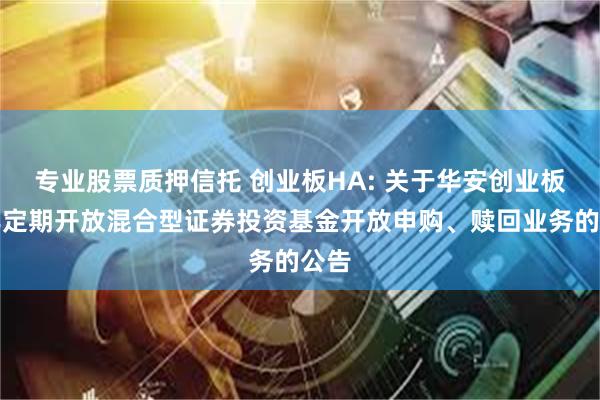 专业股票质押信托 创业板HA: 关于华安创业板两年定期开放混合型证券投资基金开放申购、赎回业务的公告