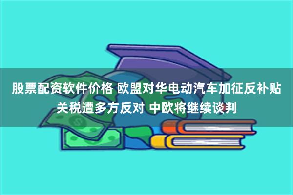 股票配资软件价格 欧盟对华电动汽车加征反补贴关税遭多方反对 中欧将继续谈判