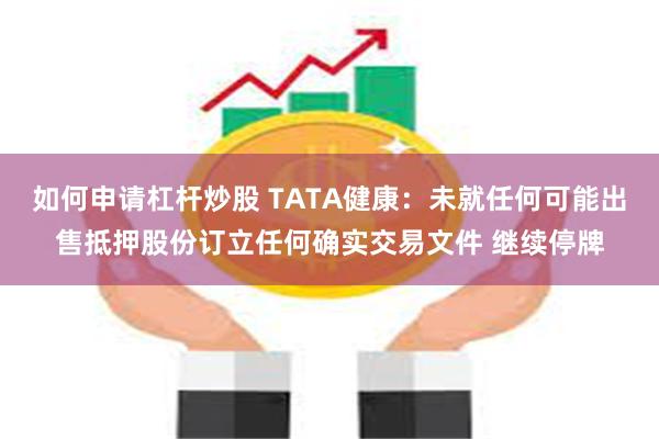 如何申请杠杆炒股 TATA健康：未就任何可能出售抵押股份订立任何确实交易文件 继续停牌