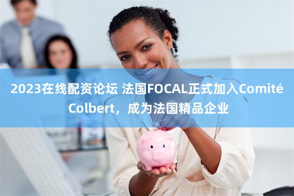 2023在线配资论坛 法国FOCAL正式加入Comité Colbert，成为法国精品企业