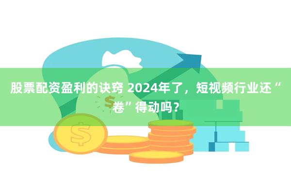 股票配资盈利的诀窍 2024年了，短视频行业还“卷”得动吗？