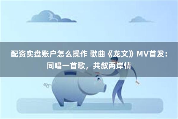 配资实盘账户怎么操作 歌曲《龙文》MV首发：同唱一首歌，共叙两岸情