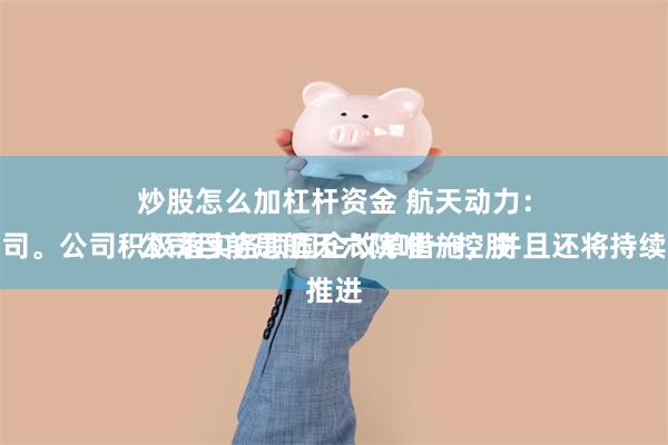 炒股怎么加杠杆资金 航天动力：
公司目前是航天六院唯一控股的上市公司。公司积极落实各项国企改革措施，并且还将持续深化推进