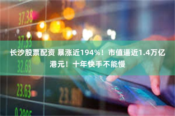 长沙股票配资 暴涨近194%！市值逼近1.4万亿港元！十年快手不能慢