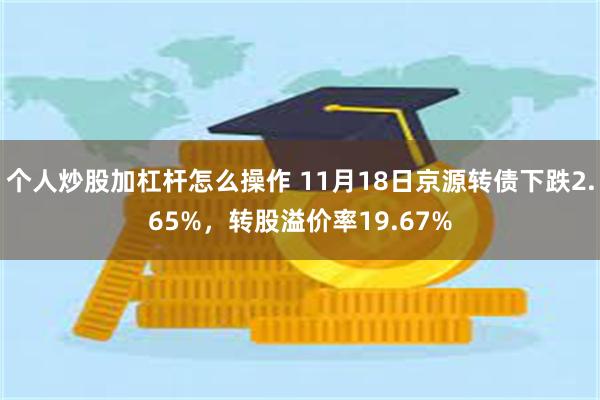 个人炒股加杠杆怎么操作 11月18日京源转债下跌2.65%，转股溢价率19.67%