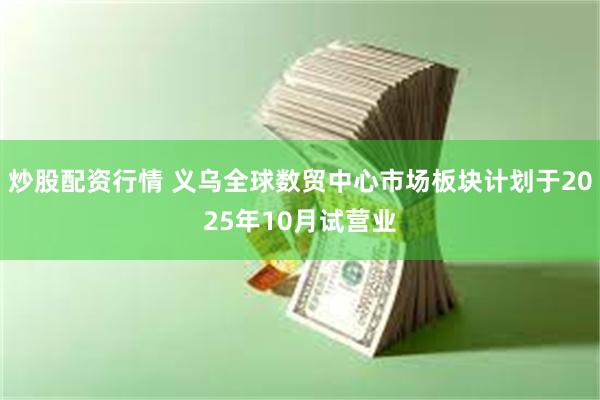 炒股配资行情 义乌全球数贸中心市场板块计划于2025年10月试营业