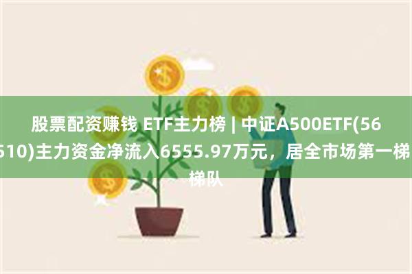 股票配资赚钱 ETF主力榜 | 中证A500ETF(560510)主力资金净流入6555.97万元，居全市场第一梯队