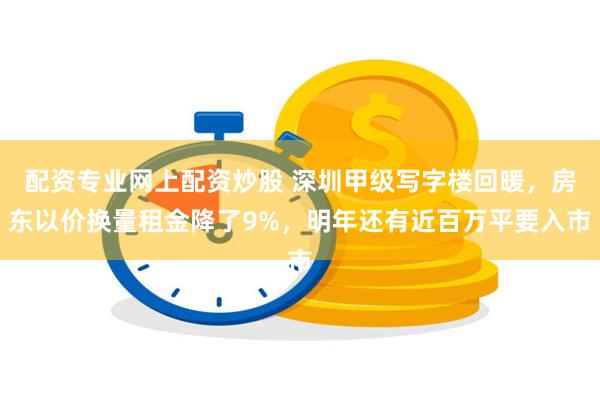 配资专业网上配资炒股 深圳甲级写字楼回暖，房东以价换量租金降了9%，明年还有近百万平要入市