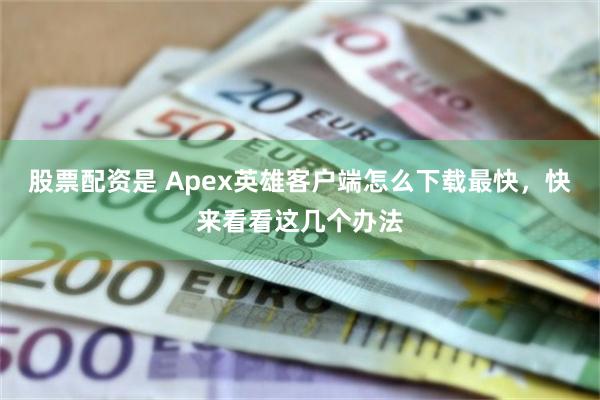 股票配资是 Apex英雄客户端怎么下载最快，快来看看这几个办法