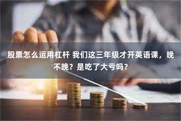 股票怎么运用杠杆 我们这三年级才开英语课，晚不晚？是吃了大亏吗？