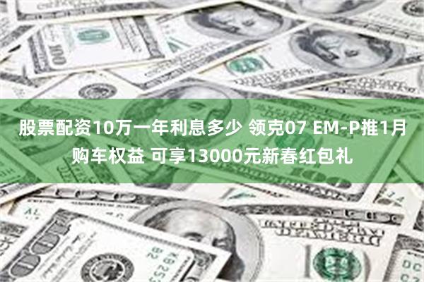 股票配资10万一年利息多少 领克07 EM-P推1月购车权益 可享13000元新春红包礼