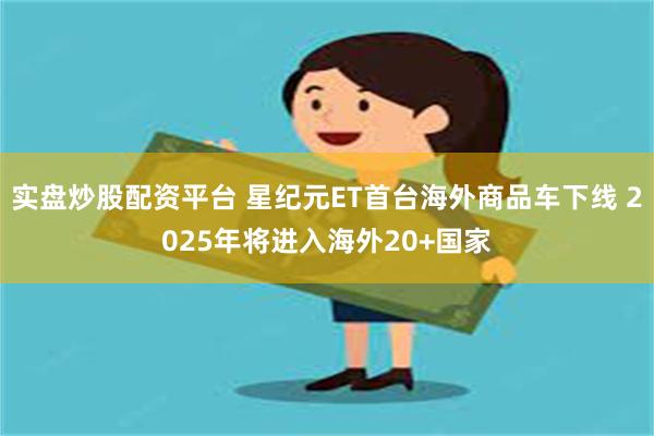 实盘炒股配资平台 星纪元ET首台海外商品车下线 2025年将进入海外20+国家