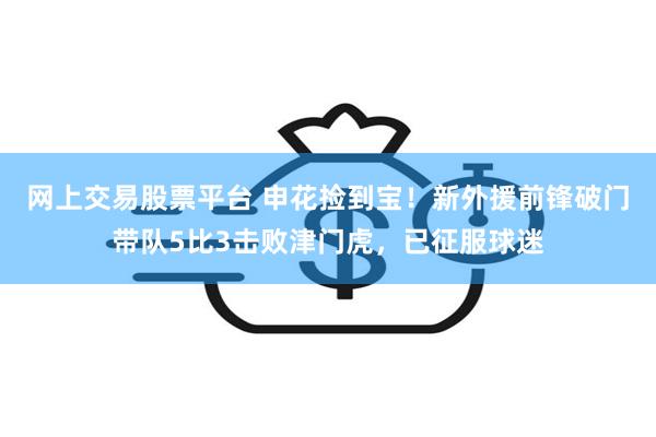 网上交易股票平台 申花捡到宝！新外援前锋破门带队5比3击败津门虎，已征服球迷