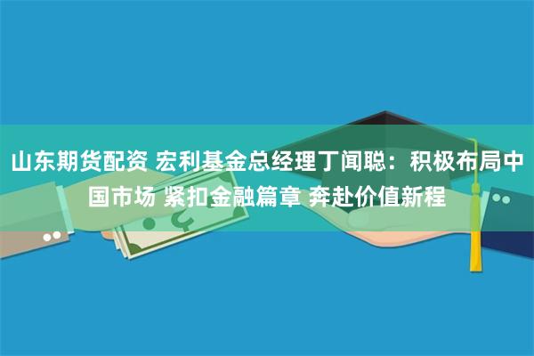 山东期货配资 宏利基金总经理丁闻聪：积极布局中国市场 紧扣金融篇章 奔赴价值新程