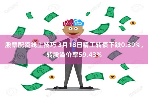 股票配资线上技巧 3月18日精工转债下跌0.39%，转股溢价率59.43%